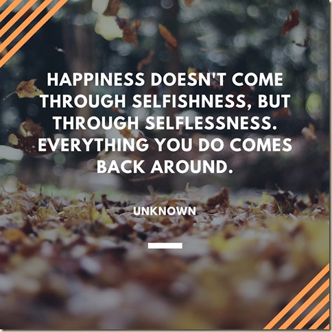 Happiness doesn't come through selfishness, but through selflessness. Everything you do comes back around.