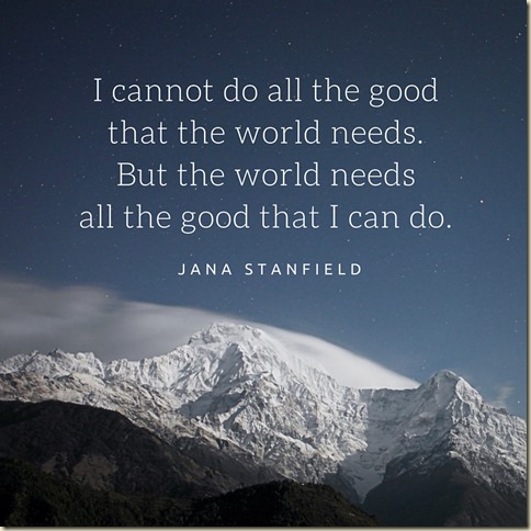 I cannot do all the good that the world needs. But the world needs all the good that I can do.