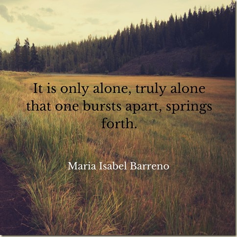 It is only alone, truly alone that one bursts apart, springs forth.